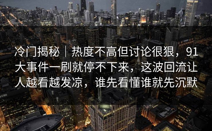 冷门揭秘｜热度不高但讨论很狠，91大事件一刷就停不下来，这波回流让人越看越发凉，谁先看懂谁就先沉默