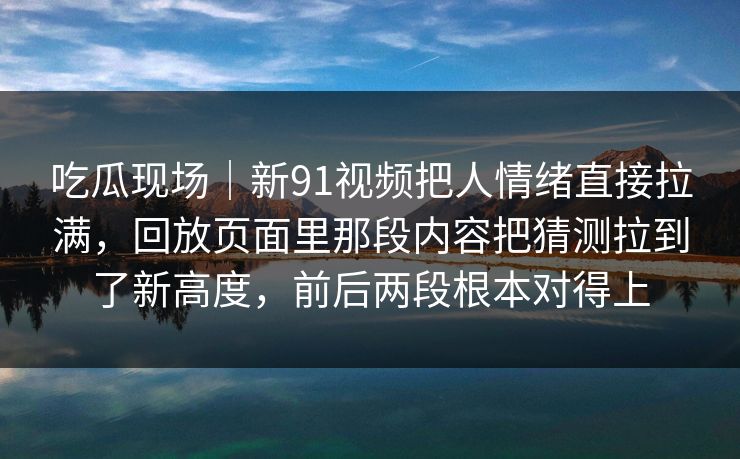 吃瓜现场｜新91视频把人情绪直接拉满，回放页面里那段内容把猜测拉到了新高度，前后两段根本对得上